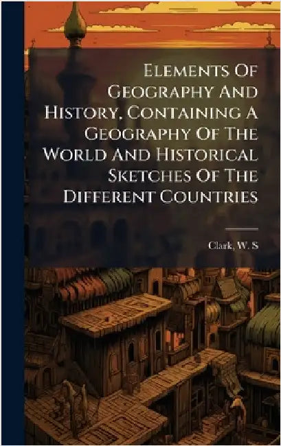 Elements Of Geography And History, Containing A Geography Of The World And Historical Sketches Of The Different Countries by Clark, W. S. 1852-