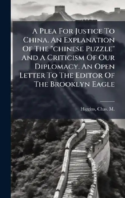 A Plea For Justice To China. An Explanation Of The "chinese Puzzle" And A Criticism Of Our Diplomacy. An Open Letter To The Editor Of The Brooklyn Eag by Chas M. (Charles Michael) Higgins