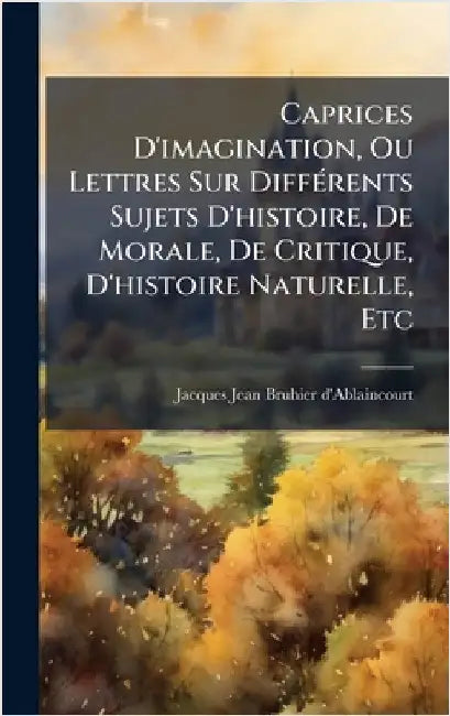 Caprices D'imagination, Ou Lettres Sur DiffÃ(c)rents Sujets D'histoire, De Morale, De Critique, D'histoire Naturelle, Etc by Jacques Jean Bruhier d'Ablaincourt
