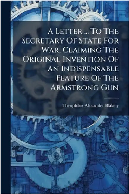 A Letter ... To The Secretary Of State For War, Claiming The Original Invention Of An Indispensable Feature Of The Armstrong Gun by Theophilus Alexander Blakely