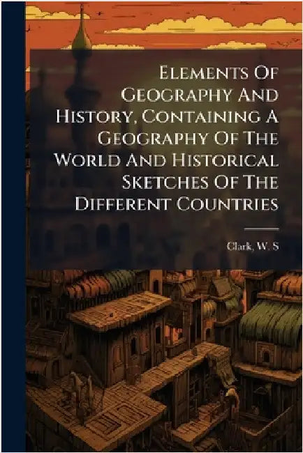 Elements Of Geography And History, Containing A Geography Of The World And Historical Sketches Of The Different Countries by Clark, W. S. 1852-