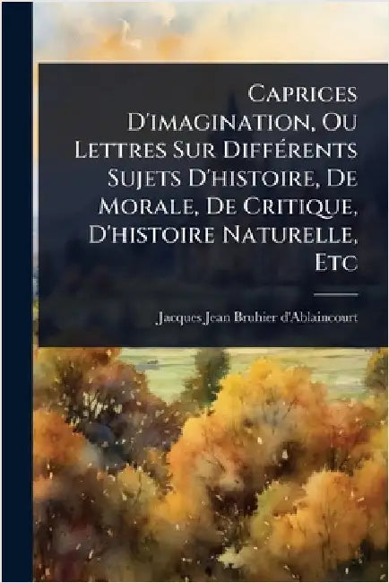 Caprices D'imagination, Ou Lettres Sur DiffÃ(c)rents Sujets D'histoire, De Morale, De Critique, D'histoire Naturelle, Etc by Jacques Jean Bruhier d'Ablaincourt