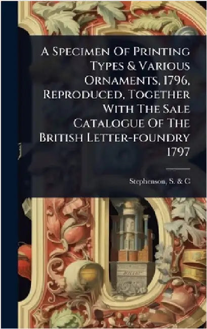 A Specimen Of Printing Types & Various Ornaments, 1796, Reproduced, Together With The Sale Catalogue Of The British Letter-foundry 1797 by Stephenson, S. &. C. (Firm)