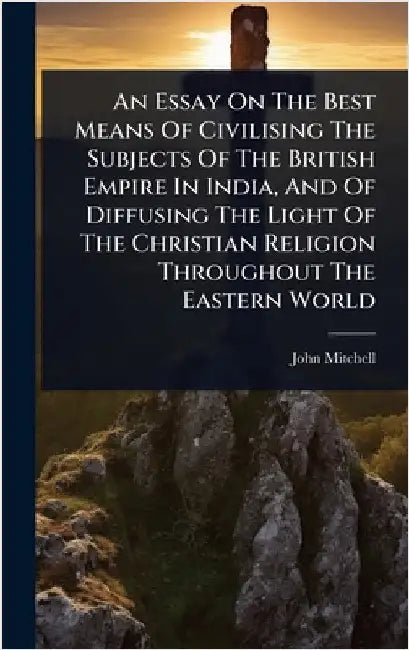 An Essay On The Best Means Of Civilising The Subjects Of The British Empire In India, And Of Diffusing The Light Of The Christian Religion Throughout by Mitchell, John