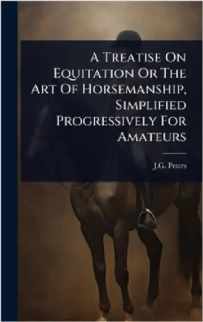 A Treatise On Equitation Or The Art Of Horsemanship, Simplified Progressively For Amateurs by Peters, J. G.