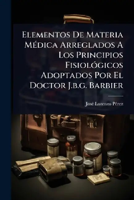 Elementos De Materia MÃ(c)dica Arreglados A Los Principios FisiolÃ3gicos Adoptados Por El Doctor J.b.g. Barbier by Josã(c) Lorenzo Pã(c)Rez