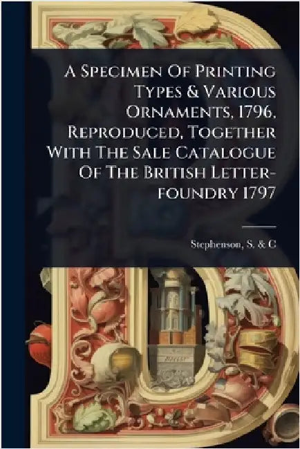 A Specimen Of Printing Types & Various Ornaments, 1796, Reproduced, Together With The Sale Catalogue Of The British Letter-foundry 1797 by Stephenson, S. &. C. (Firm)