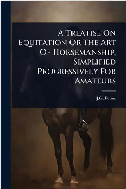 A Treatise On Equitation Or The Art Of Horsemanship, Simplified Progressively For Amateurs by Peters, J. G.