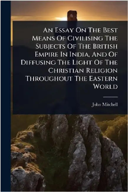 An Essay On The Best Means Of Civilising The Subjects Of The British Empire In India, And Of Diffusing The Light Of The Christian Religion Throughout by John Mitchell