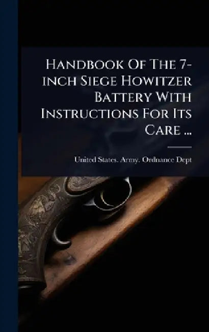 Handbook Of The 7-inch Siege Howitzer Battery With Instructions For Its Care ... by United States Army Ordnance Dept