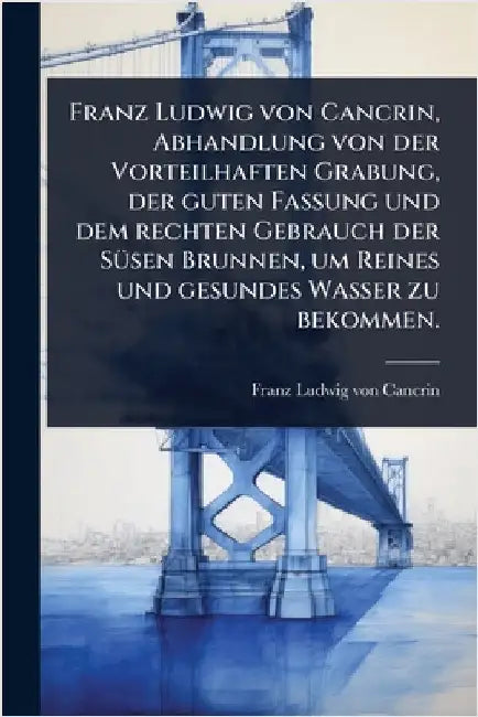 Franz Ludwig von Cancrin, Abhandlung von der Vorteilhaften Grabung, der guten Fassung und dem rechten Gebrauch der SÃ1/4sen Brunnen, um Reines und ges by Franz Ludwig Von Cancrin