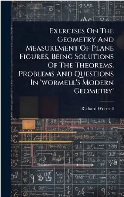 Exercises On The Geometry And Measurement Of Plane Figures, Being Solutions Of The Theorems, Problems And Questions In 'wormell's Modern Geometry' by Wormell, Richard
