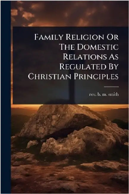 Family Religion Or The Domestic Relations As Regulated By Christian Principles by Rev B M Smith