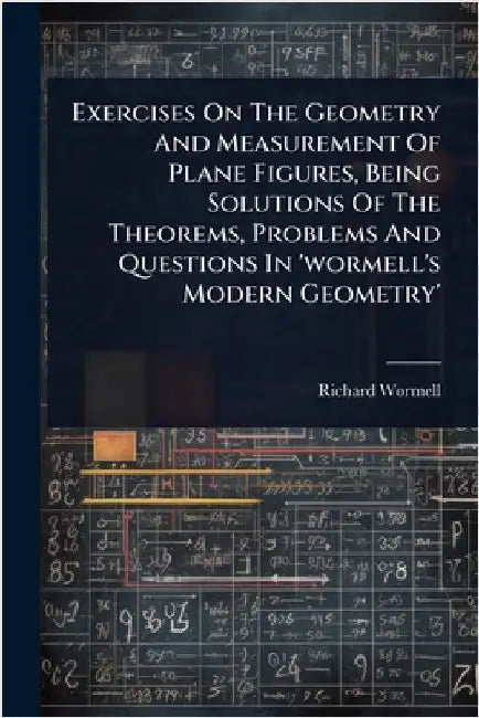 Exercises On The Geometry And Measurement Of Plane Figures, Being Solutions Of The Theorems, Problems And Questions In 'wormell's Modern Geometry' by Wormell, Richard