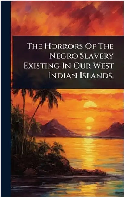The Horrors Of The Negro Slavery Existing In Our West Indian Islands, by Anonymous