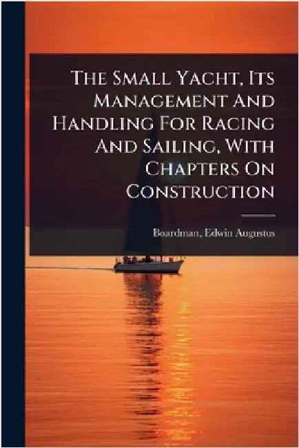 The Small Yacht, Its Management And Handling For Racing And Sailing, With Chapters On Construction by Boardman, Edwin Augustus 1876- [From