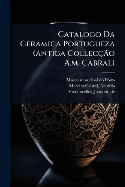 Catalogo Da Ceramica Portugueza (antiga CollecçÃ£o A.m. Cabral) by Museu Municipal Do Porto, Antonio D. 1911 Moreira Cabral, Joaquim De 1849-1936 Vasconcellos