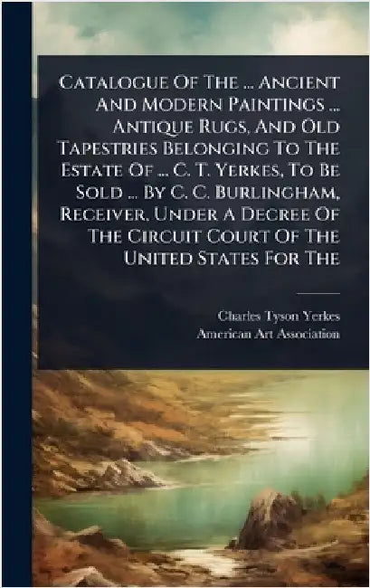 Catalogue Of The ... Ancient And Modern Paintings ... Antique Rugs, And Old Tapestries Belonging To The Estate Of ... C. T. Yerkes, To Be Sold ... By by Charles Tyson Yerkes