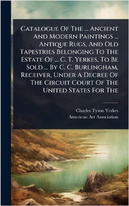 Catalogue Of The ... Ancient And Modern Paintings ... Antique Rugs, And Old Tapestries Belonging To The Estate Of ... C. T. Yerkes, To Be Sold ... By by Charles Tyson Yerkes, American Art Association