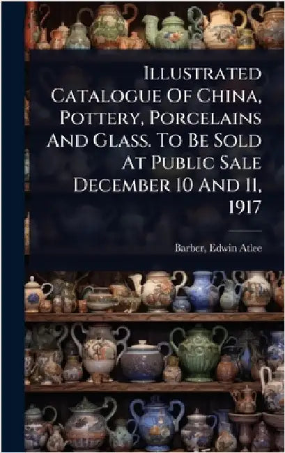 Illustrated Catalogue Of China, Pottery, Porcelains And Glass. To Be Sold At Public Sale December 10 And 11, 1917 by Barber, Edwin Atlee 1851-1916