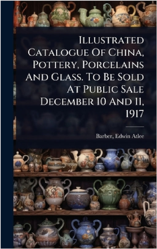Illustrated Catalogue Of China, Pottery, Porcelains And Glass. To Be Sold At Public Sale December 10 And 11, 1917 by Edwin Atlee 1851-1916 Barber