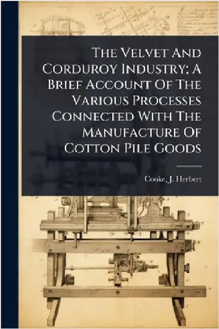 The Velvet And Corduroy Industry; A Brief Account Of The Various Processes Connected With The Manufacture Of Cotton Pile Goods by Herbert, Cooke J.