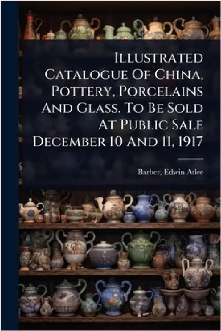 Illustrated Catalogue Of China, Pottery, Porcelains And Glass. To Be Sold At Public Sale December 10 And 11, 1917 by Barber, Edwin Atlee 1851-1916
