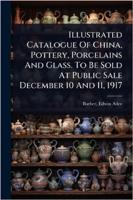 Illustrated Catalogue Of China, Pottery, Porcelains And Glass. To Be Sold At Public Sale December 10 And 11, 1917 by Edwin Atlee 1851-1916 Barber