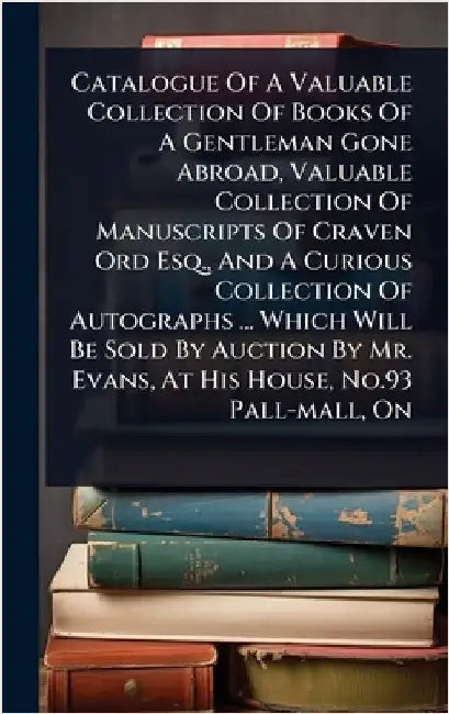 Catalogue Of A Valuable Collection Of Books Of A Gentleman Gone Abroad, Valuable Collection Of Manuscripts Of Craven Ord Esq., And A Curious Collectio by Anonymous