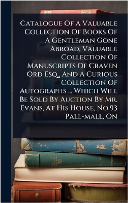 Catalogue Of A Valuable Collection Of Books Of A Gentleman Gone Abroad, Valuable Collection Of Manuscripts Of Craven Ord Esq., And A Curious Collectio by Anonymous