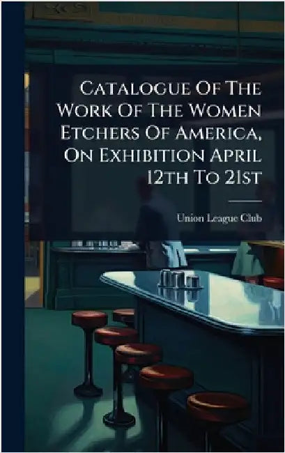 Catalogue Of The Work Of The Women Etchers Of America, On Exhibition April 12th To 21st by Union League Club (New York, N. y. ).