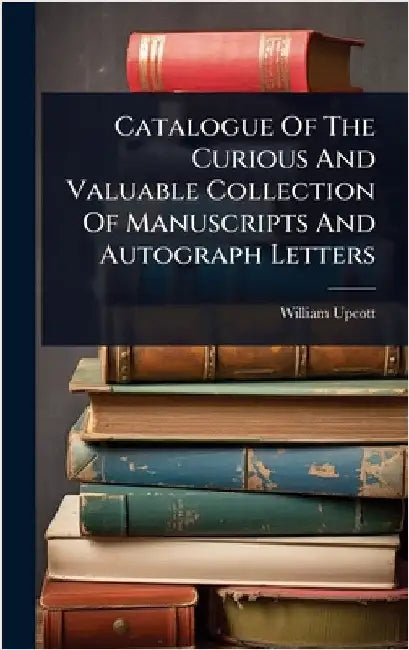 Catalogue Of The Curious And Valuable Collection Of Manuscripts And Autograph Letters by Upcott, William