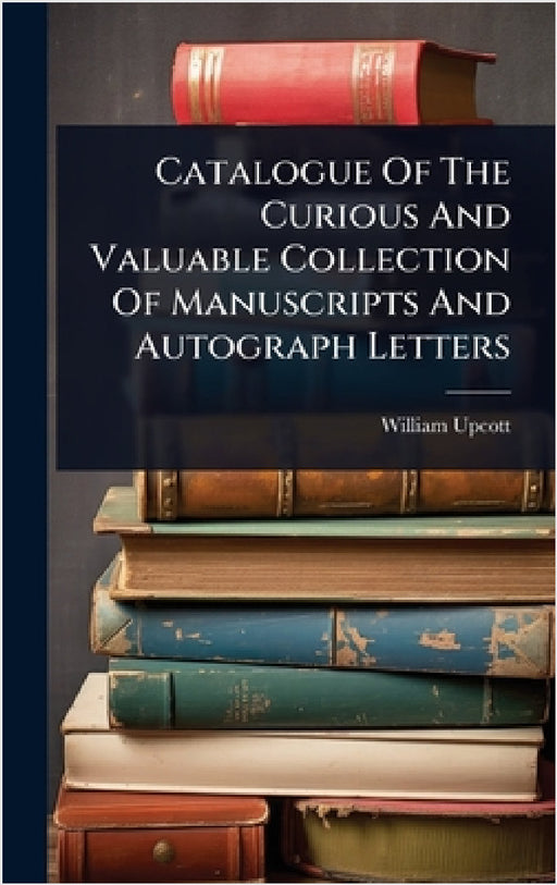 Catalogue Of The Curious And Valuable Collection Of Manuscripts And Autograph Letters by William Upcott