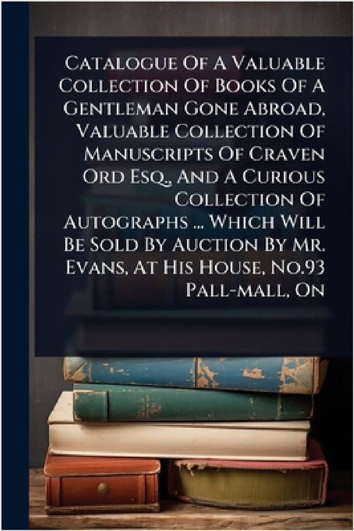 Catalogue Of A Valuable Collection Of Books Of A Gentleman Gone Abroad, Valuable Collection Of Manuscripts Of Craven Ord Esq., And A Curious Collectio by Anonymous