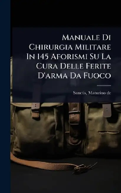 Manuale Di Chirurgia Militare In 145 Aforismi Su La Cura Delle Ferite D'arma Da Fuoco by Sanctis Maturino De