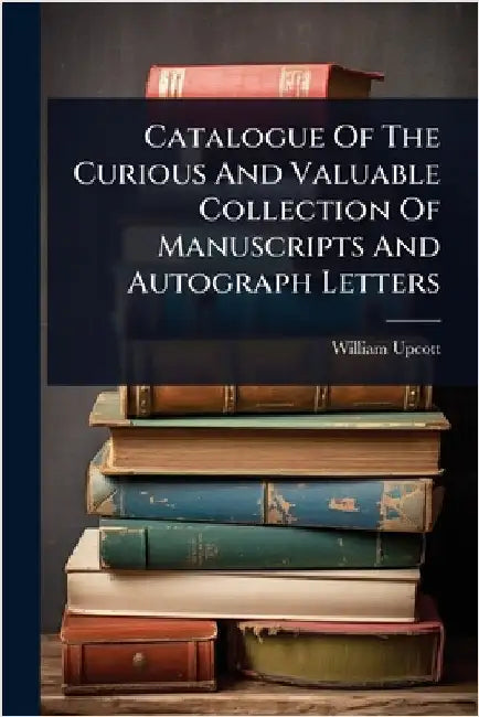 Catalogue Of The Curious And Valuable Collection Of Manuscripts And Autograph Letters by William Upcott