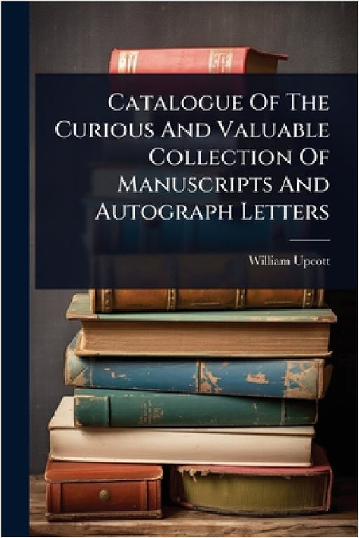 Catalogue Of The Curious And Valuable Collection Of Manuscripts And Autograph Letters by William Upcott