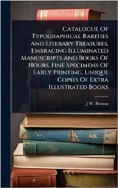 Catalogue Of Typographical Rarities And Literary Treasures, Embracing Illuminated Manuscripts And Books Of Hours, Fine Specimens Of Early Printing, Un by (Firm), J. W. Bouton
