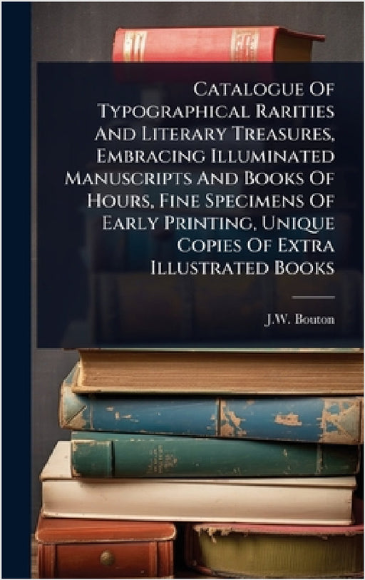 Catalogue Of Typographical Rarities And Literary Treasures, Embracing Illuminated Manuscripts And Books Of Hours, Fine Specimens Of Early Printing, Un by J. W. Bouton (Firm)