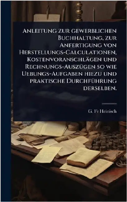 Anleitung zur gewerblichen Buchhaltung, zur Anfertigung von Herstellungs-Calculationen, Kostenvoranschlägen und Rechnungs-AuszÃ1/4gen so wie Uebungs-A by Heinisch, G.