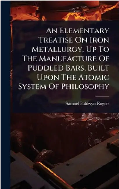 An Elementary Treatise On Iron Metallurgy, Up To The Manufacture Of Puddled Bars, Built Upon The Atomic System Of Philosophy by Rogers, Samuel Baldwyn