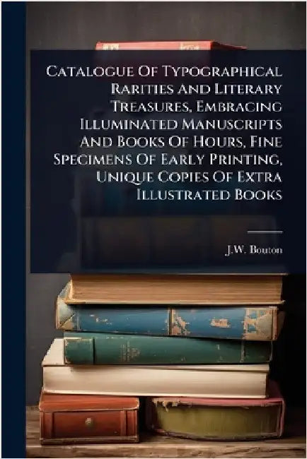 Catalogue Of Typographical Rarities And Literary Treasures, Embracing Illuminated Manuscripts And Books Of Hours, Fine Specimens Of Early Printing, Un by (Firm), J. W. Bouton