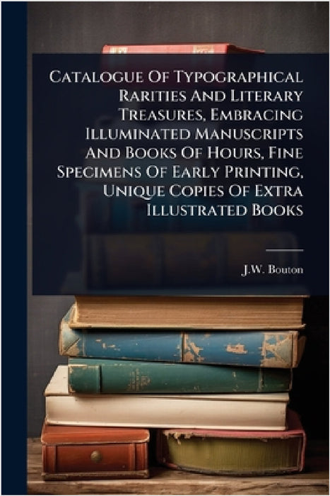 Catalogue Of Typographical Rarities And Literary Treasures, Embracing Illuminated Manuscripts And Books Of Hours, Fine Specimens Of Early Printing, Un by J. W. Bouton (Firm)