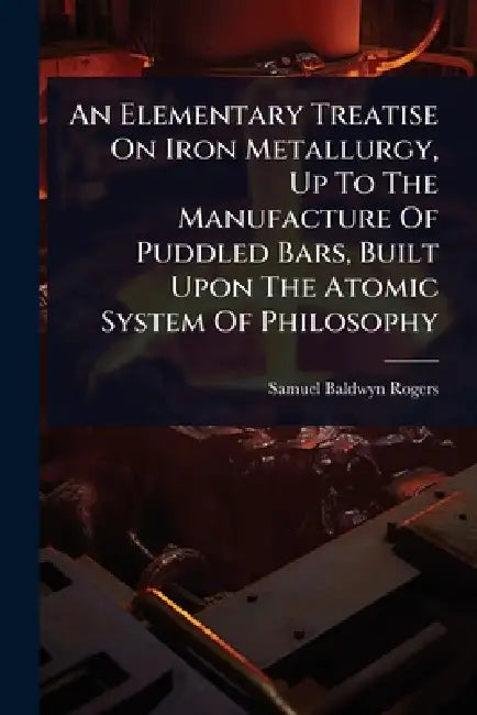 An Elementary Treatise On Iron Metallurgy, Up To The Manufacture Of Puddled Bars, Built Upon The Atomic System Of Philosophy by Samuel Baldwyn Rogers