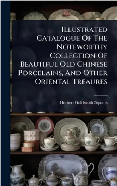 Illustrated Catalogue Of The Noteworthy Collection Of Beautiful Old Chinese Porcelains, And Other Oriental Treaures by Squiers, Herbert Goldsmith