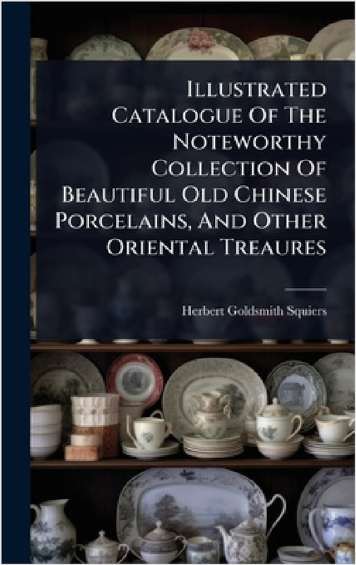 Illustrated Catalogue Of The Noteworthy Collection Of Beautiful Old Chinese Porcelains, And Other Oriental Treaures by Herbert Goldsmith Squiers