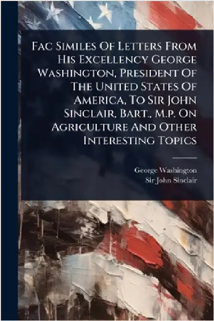 Fac Similes Of Letters From His Excellency George Washington, President Of The United States Of America, To Sir John Sinclair, Bart., M.p. On Agricult by Washington, George