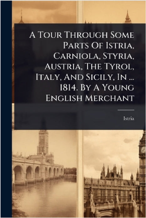 A Tour Through Some Parts Of Istria, Carniola, Styria, Austria, The Tyrol, Italy, And Sicily, In ... 1814. By A Young English Merchant by Istria