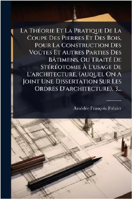 La ThÃ(c)orie Et La Pratique De La Coupe Des Pierres Et Des Bois, Pour La Construction Des VoÃ»tes Et Autres Parties Des Bâtimens, Ou TraitÃ(c) De StÃ by Frã(c)Zier, Amã(c)Dã(c)E François