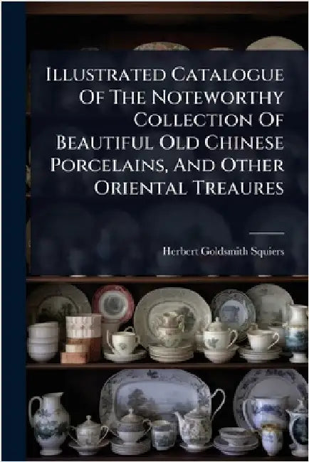Illustrated Catalogue Of The Noteworthy Collection Of Beautiful Old Chinese Porcelains, And Other Oriental Treaures by Squiers, Herbert Goldsmith
